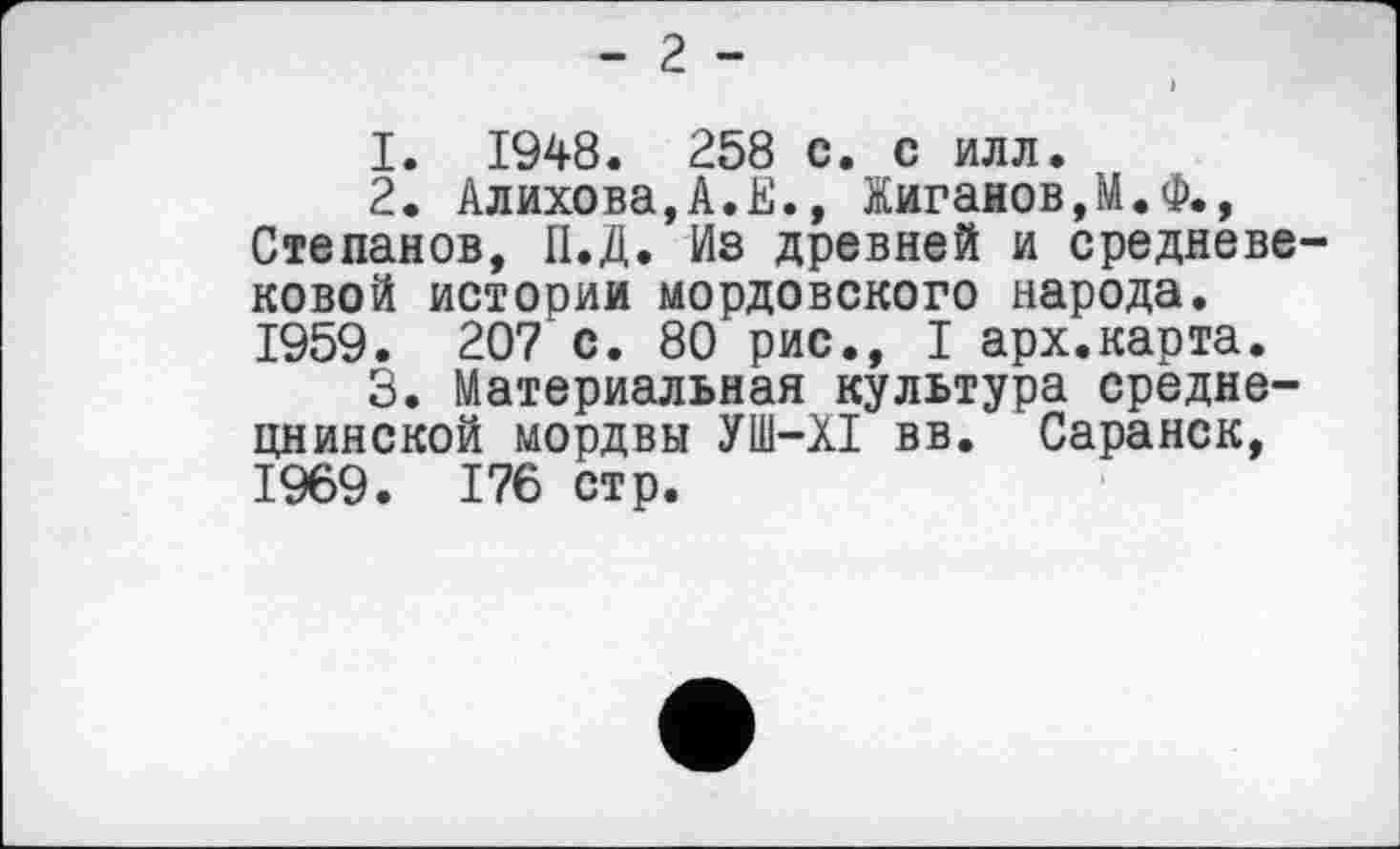 ﻿- 2 -
1.	1948. 258 с. с илл.
2.	Алихова,А.Е., Жиганов,М.Ф., Степанов, П.Д. Из древней и средневековой истории мордовского народа. 1959. 207 с. 80 рис., I арх.карта.
3.	Материальная культура средне-цнинской мордвы УШ-XI вв. Саранск, 1969. 176 стр.